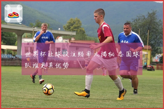 世界杯让球投注赔率大揭秘 各国球队谁更具优势