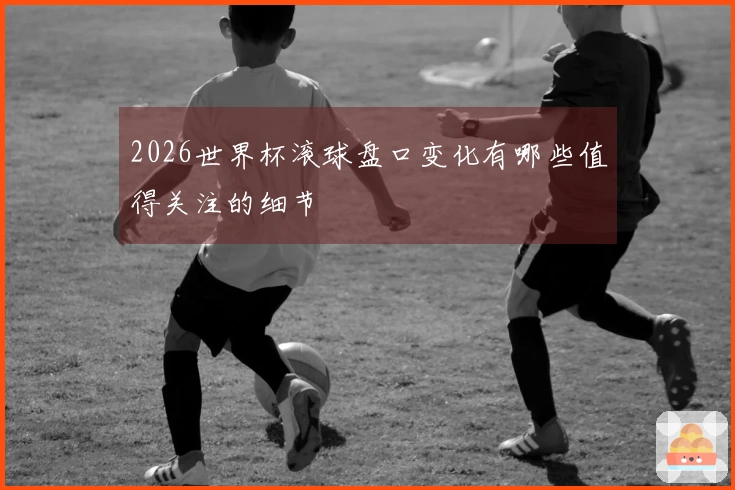 2026世界杯滚球盘口变化有哪些值得关注的细节